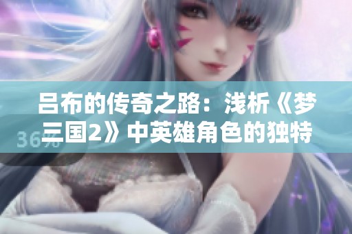 吕布的传奇之路：浅析《梦三国2》中英雄角色的独特魅力与深远影响