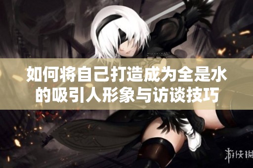 如何将自己打造成为全是水的吸引人形象与访谈技巧