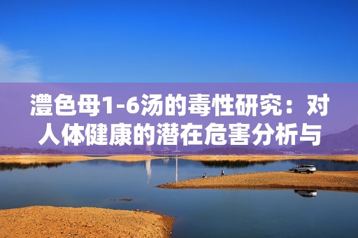澧色母1-6汤的毒性研究：对人体健康的潜在危害分析与讨论