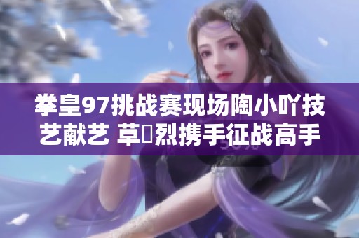 拳皇97挑战赛现场陶小吖技艺献艺 草薙烈携手征战高手对决