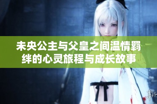 未央公主与父皇之间温情羁绊的心灵旅程与成长故事