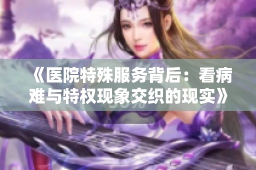 《医院特殊服务背后：看病难与特权现象交织的现实》