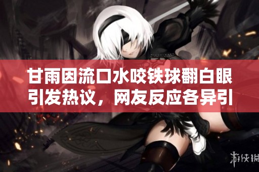 甘雨因流口水咬铁球翻白眼引发热议，网友反应各异引人关注