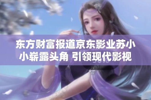 东方财富报道京东影业苏小小崭露头角 引领现代影视新潮流