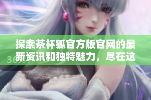 探索茶杯狐官方版官网的最新资讯和独特魅力，尽在这里！