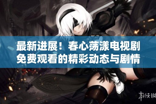 最新进展！春心荡漾电视剧免费观看的精彩动态与剧情深入分析