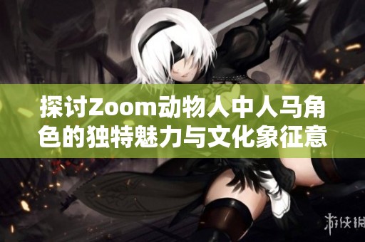 探讨Zoom动物人中人马角色的独特魅力与文化象征意义
