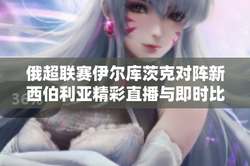 俄超联赛伊尔库茨克对阵新西伯利亚精彩直播与即时比分更新