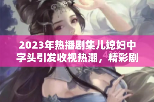 2023年热播剧集儿媳妇中字头引发收视热潮，精彩剧情深受观众喜爱