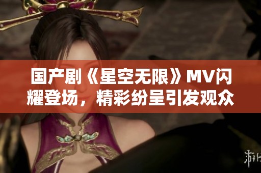 国产剧《星空无限》MV闪耀登场，精彩纷呈引发观众热议