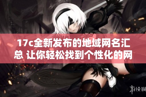 17c全新发布的地域网名汇总 让你轻松找到个性化的网络身份