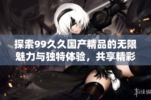 探索99久久国产精品的无限魅力与独特体验，共享精彩时光与无限乐趣
