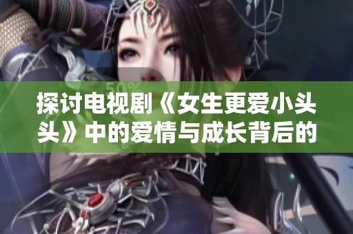 探讨电视剧《女生更爱小头头》中的爱情与成长背后的故事