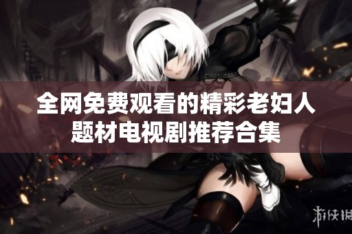 全网免费观看的精彩老妇人题材电视剧推荐合集