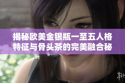 揭秘欧美金银瓶一至五人格特征与骨头茶的完美融合秘诀