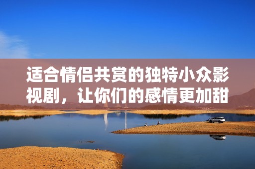 适合情侣共赏的独特小众影视剧，让你们的感情更加甜蜜动人