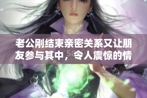 老公刚结束亲密关系又让朋友参与其中，令人震惊的情感纠葛