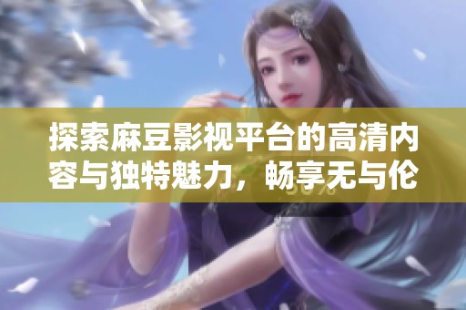 探索麻豆影视平台的高清内容与独特魅力，畅享无与伦比的观影体验