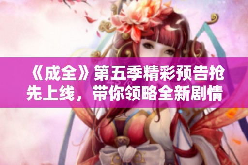 《成全》第五季精彩预告抢先上线，带你领略全新剧情魅力！