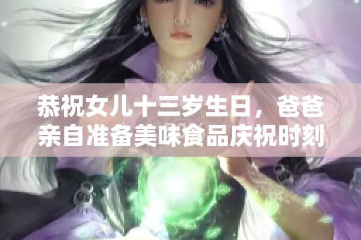 恭祝女儿十三岁生日，爸爸亲自准备美味食品庆祝时刻