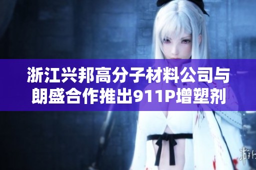 浙江兴邦高分子材料公司与朗盛合作推出911P增塑剂和316A阻燃剂新方案