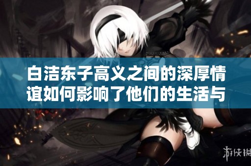 白洁东子高义之间的深厚情谊如何影响了他们的生活与事业发展