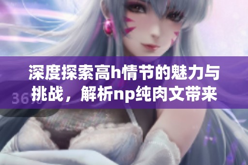 深度探索高h情节的魅力与挑战，解析np纯肉文带来的阅读体验与情感共鸣