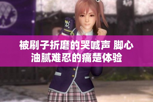 被刷子折磨的哭喊声 脚心油腻难忍的痛楚体验