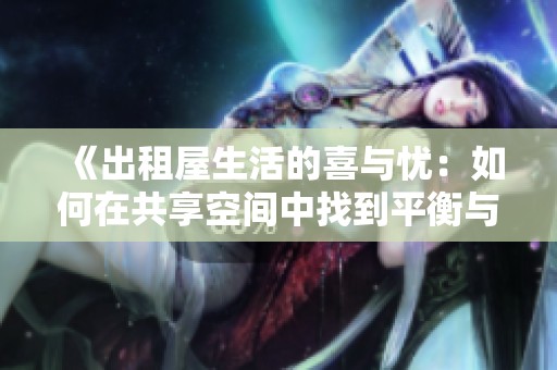 《出租屋生活的喜与忧：如何在共享空间中找到平衡与舒适》