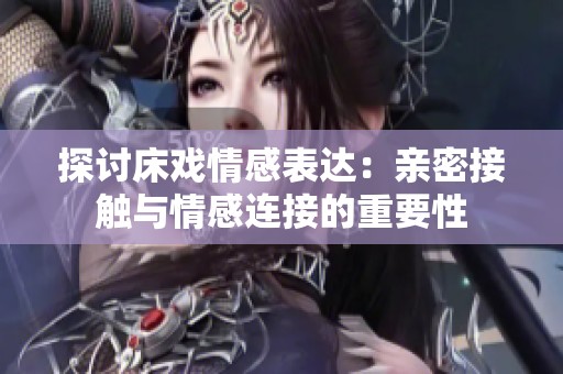 探讨床戏情感表达：亲密接触与情感连接的重要性