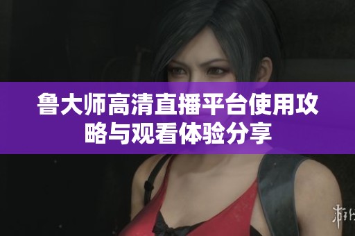 鲁大师高清直播平台使用攻略与观看体验分享