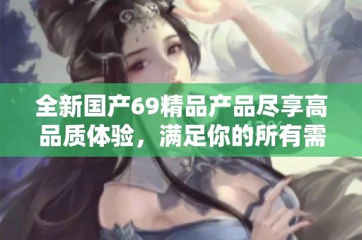 全新国产69精品产品尽享高品质体验，满足你的所有需求与期待