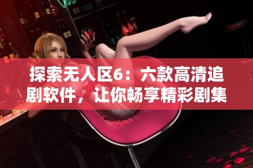 探索无人区6：六款高清追剧软件，让你畅享精彩剧集不再烦恼
