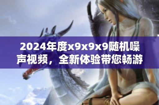 2024年度x9x9x9随机噪声视频，全新体验带您畅游视觉盛宴