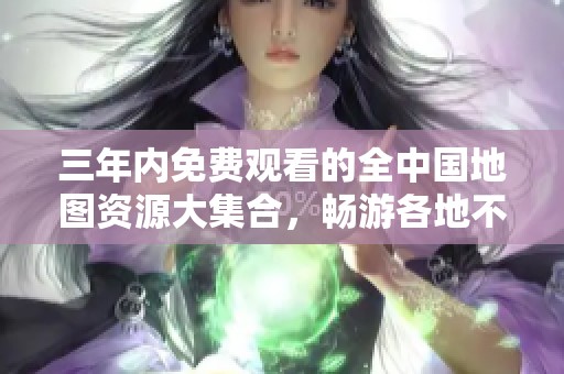 三年内免费观看的全中国地图资源大集合，畅游各地不容错过