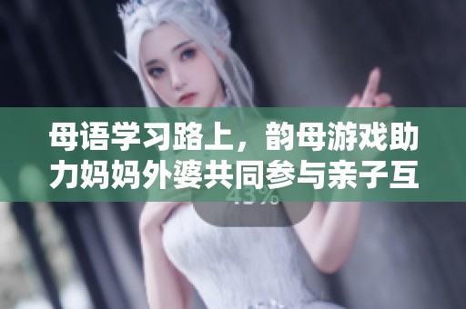 母语学习路上，韵母游戏助力妈妈外婆共同参与亲子互动