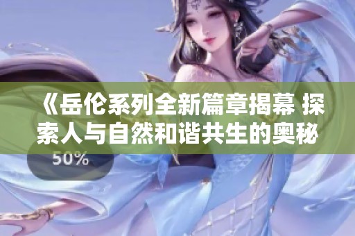 《岳伦系列全新篇章揭幕 探索人与自然和谐共生的奥秘》