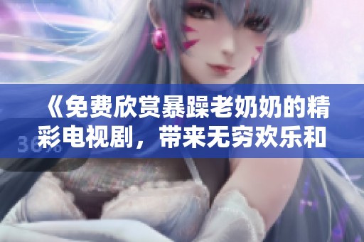 《免费欣赏暴躁老奶奶的精彩电视剧，带来无穷欢乐和笑声》