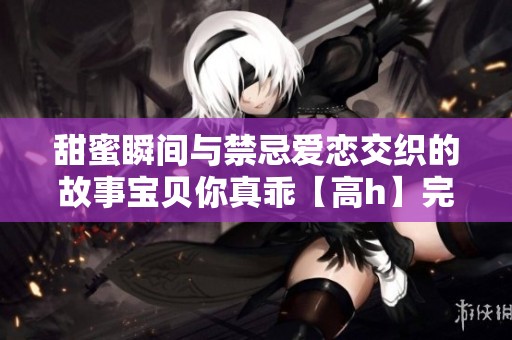 甜蜜瞬间与禁忌爱恋交织的故事宝贝你真乖【高h】完结篇