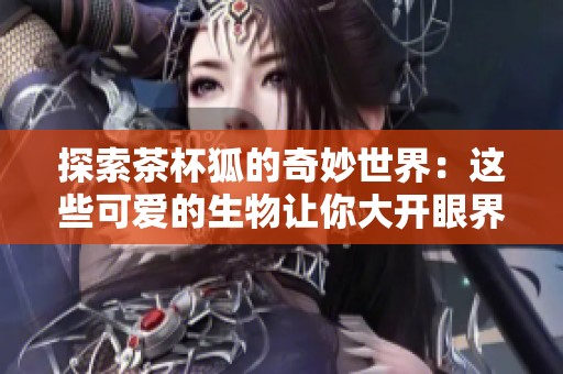 探索茶杯狐的奇妙世界：这些可爱的生物让你大开眼界