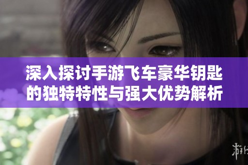 深入探讨手游飞车豪华钥匙的独特特性与强大优势解析
