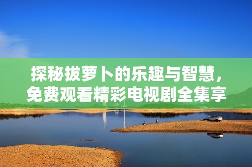 探秘拔萝卜的乐趣与智慧，免费观看精彩电视剧全集享受不停