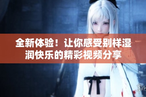 全新体验！让你感受别样湿润快乐的精彩视频分享