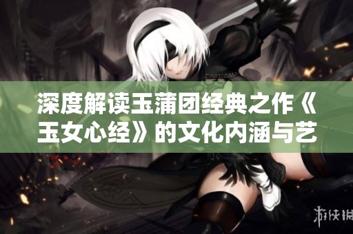 深度解读玉蒲团经典之作《玉女心经》的文化内涵与艺术价值