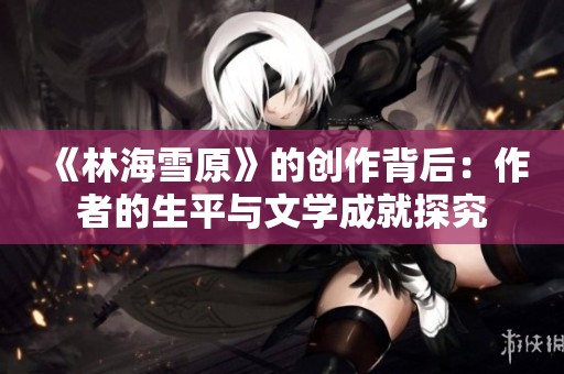 《林海雪原》的创作背后：作者的生平与文学成就探究