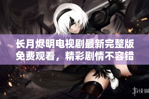 长月烬明电视剧最新完整版免费观看，精彩剧情不容错过！