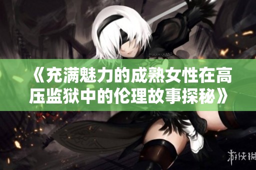 《充满魅力的成熟女性在高压监狱中的伦理故事探秘》