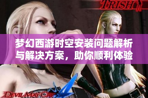 梦幻西游时空安装问题解析与解决方案，助你顺利体验游戏乐趣