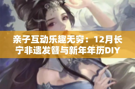 亲子互动乐趣无穷：12月长宁非遗发簪与新年年历DIY活动邀您参与