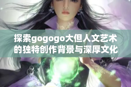 探索gogogo大但人文艺术的独特创作背景与深厚文化底蕴